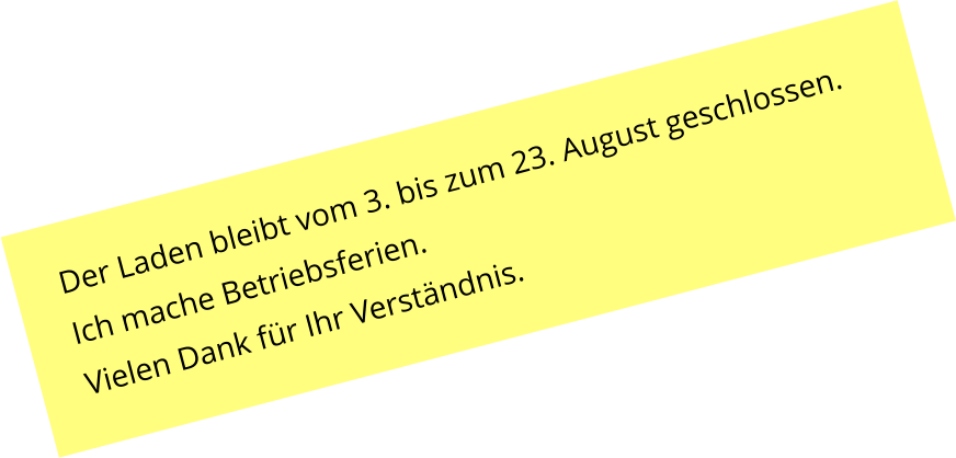Der Laden bleibt vom 3. bis zum 23. August geschlossen. Ich mache Betriebsferien. Vielen Dank f�r Ihr Verst�ndnis.